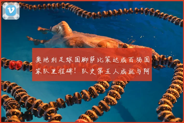 奥地利足球国脚萨比策达成百场国家队里程碑!队史第五人成就与阿拉巴等人并肩,出场记录一览