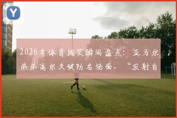 2026年体育搞笑瞬间盘点:亚马尔弟弟高尔夫破防名场面,“发射自己”成未来谐星