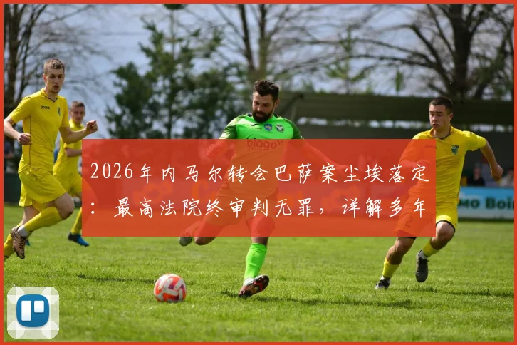 2026年内马尔转会巴萨案尘埃落定:最高法院终审判无罪,详解多年纠纷始末与关键转折