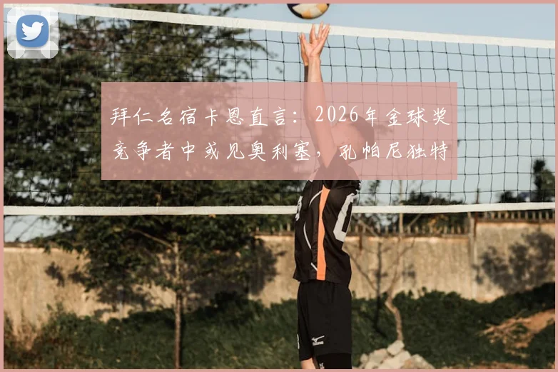 拜仁名宿卡恩直言：2026年金球奖竞争者中或见奥利塞，孔帕尼独特清晰且富有人情味的执教理念解析