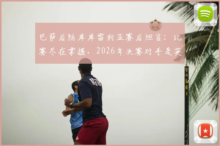 巴萨后防库库雷利亚赛后坦言:比赛尽在掌握,2026年决赛对手是英格兰或阿根廷已无关紧要