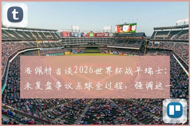 洛佩特吉谈2026世界杯战平瑞士:未复盘争议点球全过程,强调这一分对西班牙队意义重大