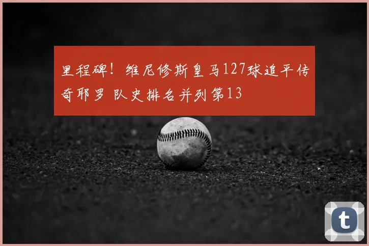 里程碑!维尼修斯皇马127球追平传奇耶罗 队史排名并列第13