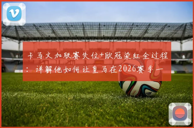 卡马文加联赛失位+欧冠染红全过程:详解他如何让皇马在2026赛季一周内双线崩盘