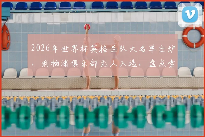 2026年世界杯英格兰队大名单出炉,利物浦俱乐部无人入选,盘点索斯盖特的选人思路与三狮军团阵容短板