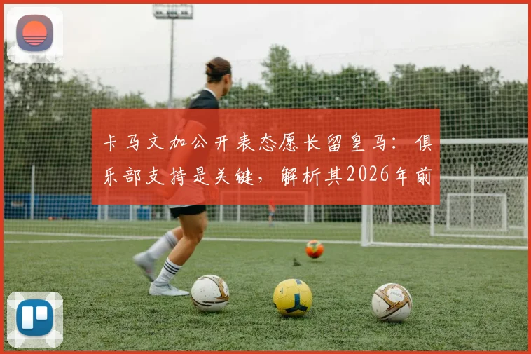 卡马文加公开表态愿长留皇马：俱乐部支持是关键，解析其2026年前队内定位与续约前景