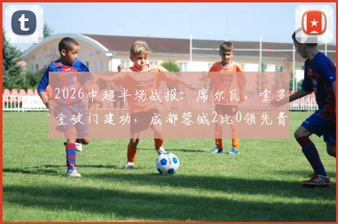 2026中超半场战报:席尔瓦、索罗金破门建功,成都蓉城2比0领先青岛西海岸