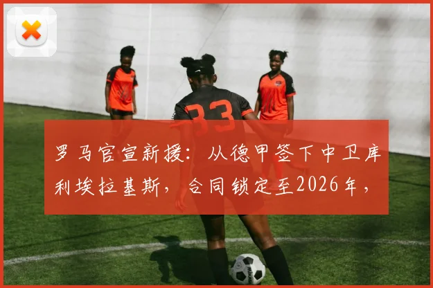 罗马官宣新援:从德甲签下中卫库利埃拉基斯,合同锁定至2026年,球迷怎么看这笔转会?