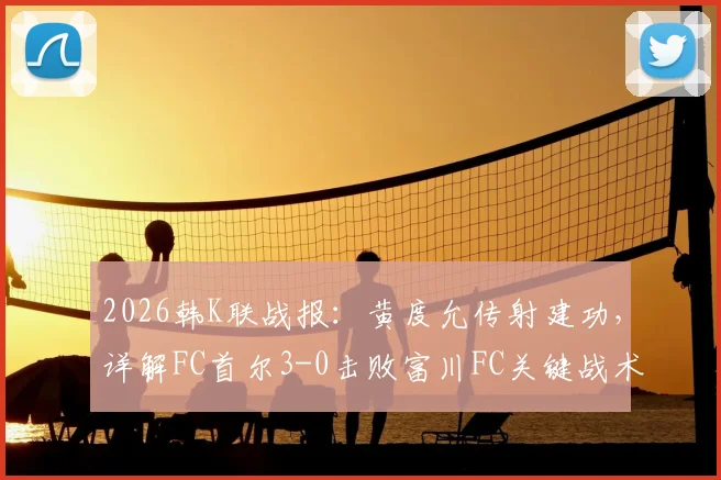 2026韩K联战报:黄度允传射建功,详解FC首尔3-0击败富川FC关键战术与数据
