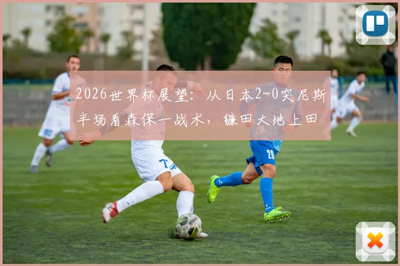 2026世界杯展望：从日本2-0突尼斯半场看森保一战术，镰田大地上田绮世进攻解析与亚洲足球对阵非洲球队战绩盘点