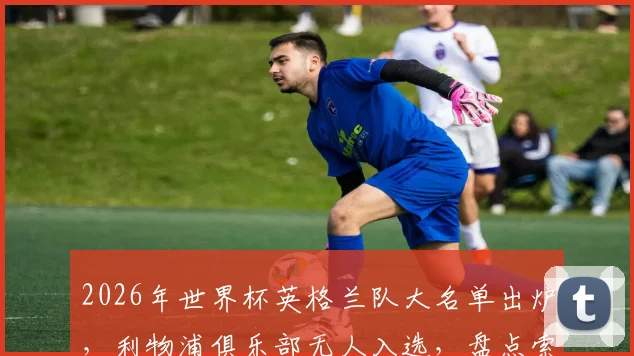 2026年世界杯英格兰队大名单出炉，利物浦俱乐部无人入选，盘点索斯盖特的选人思路与三狮军团阵容短板