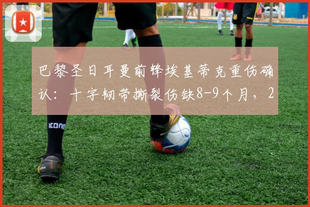 巴黎圣日耳曼前锋埃基蒂克重伤确认:十字韧带撕裂伤缺8-9个月,2023-24赛季提前报销并确定无缘2026年世界杯