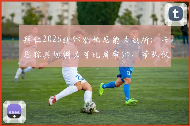 拜仁2026新帅孔帕尼能力剖析:卡恩称其协调力可比肩希帅,带队仅是执教一部分