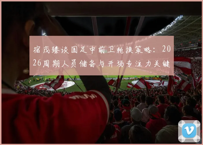 宿茂臻谈国足中前卫轮换策略：2026周期人员储备与开场专注力关键点解析