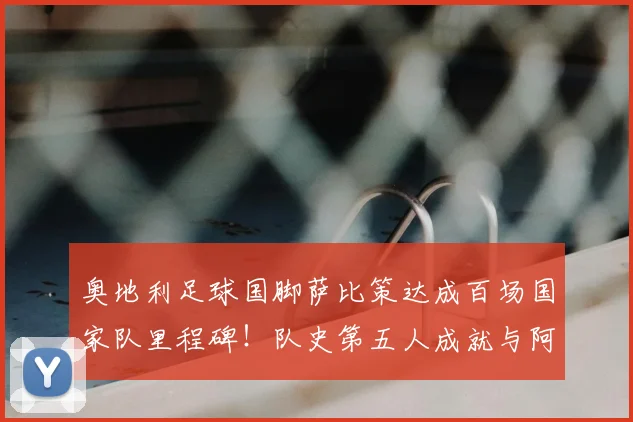 奥地利足球国脚萨比策达成百场国家队里程碑！队史第五人成就与阿拉巴等人并肩，出场记录一览