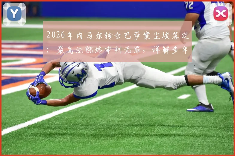 2026年内马尔转会巴萨案尘埃落定：最高法院终审判无罪，详解多年纠纷始末与关键转折