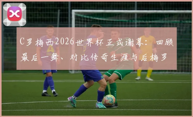 C罗梅西2026世界杯正式谢幕：回顾最后一舞、对比传奇生涯与后梅罗时代格局分析