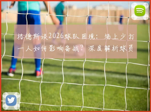 格德斯谈2026球队困境:场上少打一人如何影响备战?深度解析球员保持状态的个人秘诀
