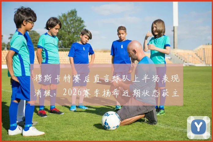 穆斯卡特赛后直言球队上半场表现消极，2026赛季杨希近期状态获主帅高度评价，解析上海海港战术调整