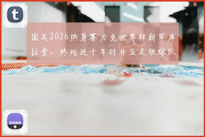 国足2026热身赛力克世界杯新军库拉索，终结近十年对非亚足联球队不胜记录，对手实力与比赛分析
