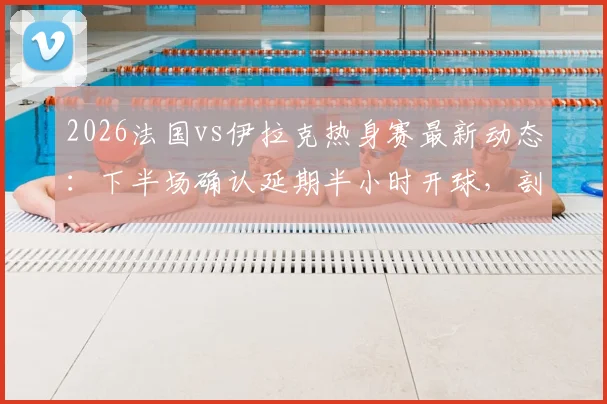 2026法国vs伊拉克热身赛最新动态:下半场确认延期半小时开球,剖析赛事中断原因与应对流程