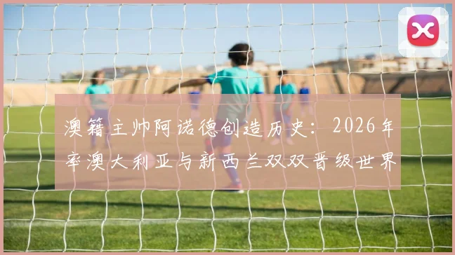 澳籍主帅阿诺德创造历史：2026年率澳大利亚与新西兰双双晋级世界杯，独家剖析其带队秘诀与战术理念