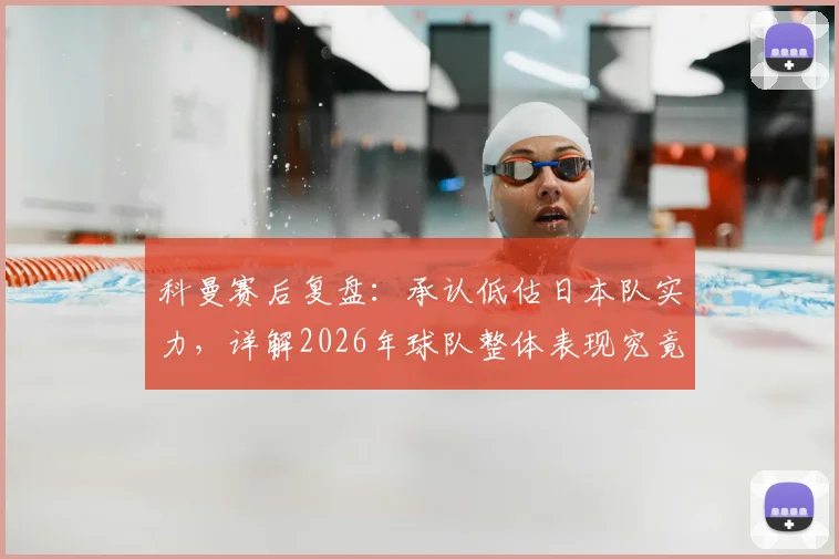 科曼赛后复盘：承认低估日本队实力，详解2026年球队整体表现究竟如何