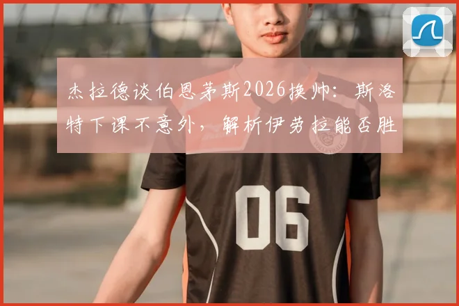 杰拉德谈伯恩茅斯2026换帅:斯洛特下课不意外,解析伊劳拉能否胜任替代人选