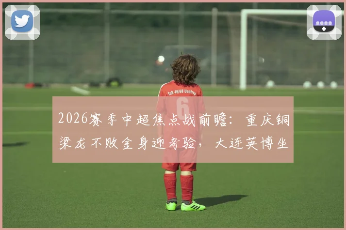 2026赛季中超焦点战前瞻：重庆铜梁龙不败金身迎考验，大连英博坐拥主场能否阻击？详细分析与历史交手解读
