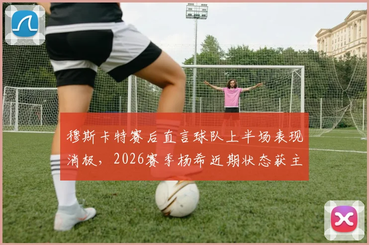 穆斯卡特赛后直言球队上半场表现消极,2026赛季杨希近期状态获主帅高度评价,解析上海海港战术调整