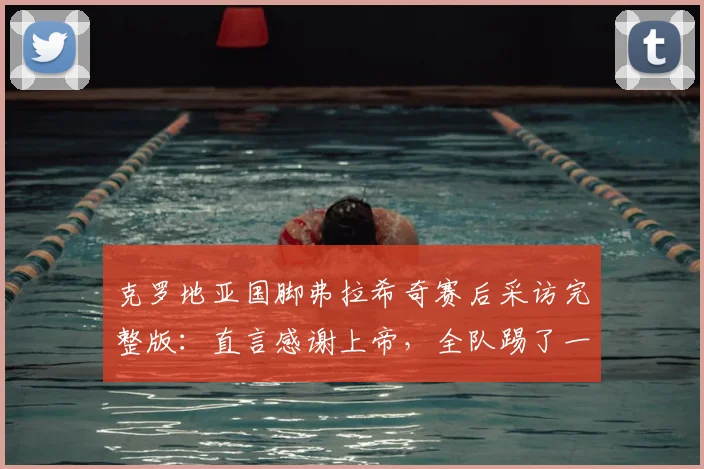 克罗地亚国脚弗拉希奇赛后采访完整版:直言感谢上帝,全队踢了一场男子汉的比赛,复盘2026关键战