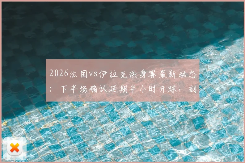 2026法国vs伊拉克热身赛最新动态：下半场确认延期半小时开球，剖析赛事中断原因与应对流程