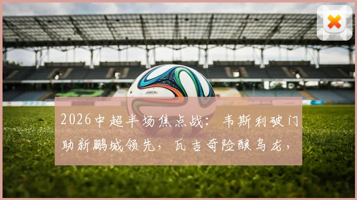 2026中超半场焦点战:韦斯利破门助新鹏城领先,瓦吉奇险酿乌龙,铁人客场0-1落后