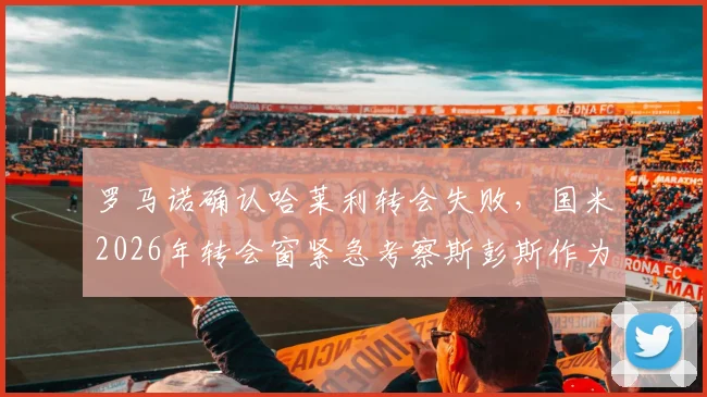 罗马诺确认哈莱利转会失败，国米2026年转会窗紧急考察斯彭斯作为替代方案