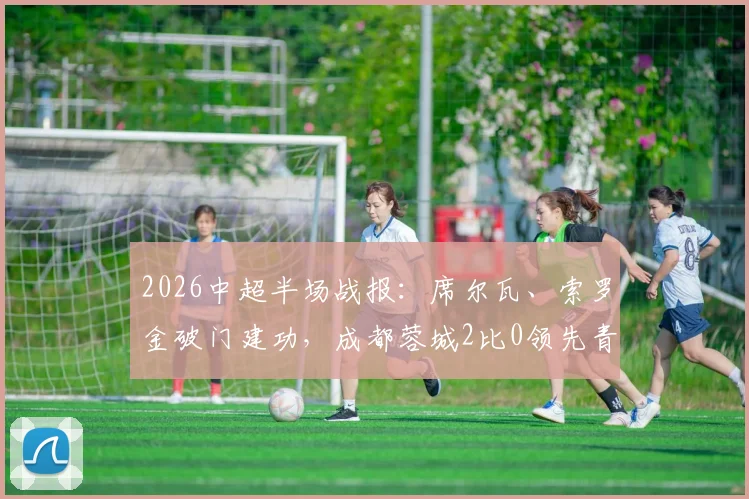 2026中超半场战报:席尔瓦、索罗金破门建功,成都蓉城2比0领先青岛西海岸