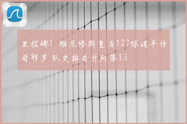 里程碑！维尼修斯皇马127球追平传奇耶罗 队史排名并列第13