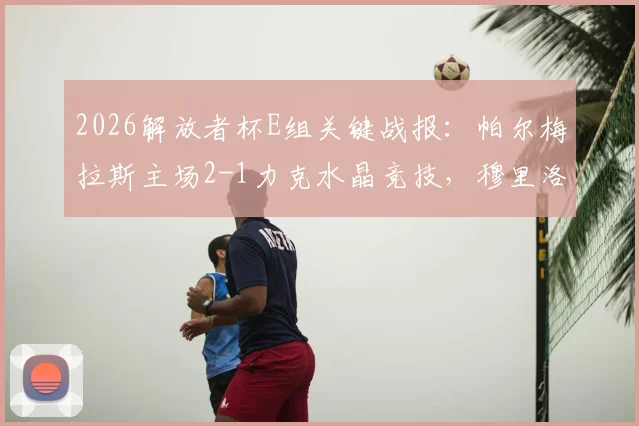 2026解放者杯E组关键战报:帕尔梅拉斯主场2-1力克水晶竞技,穆里洛破门锁定胜局,出线形势分析