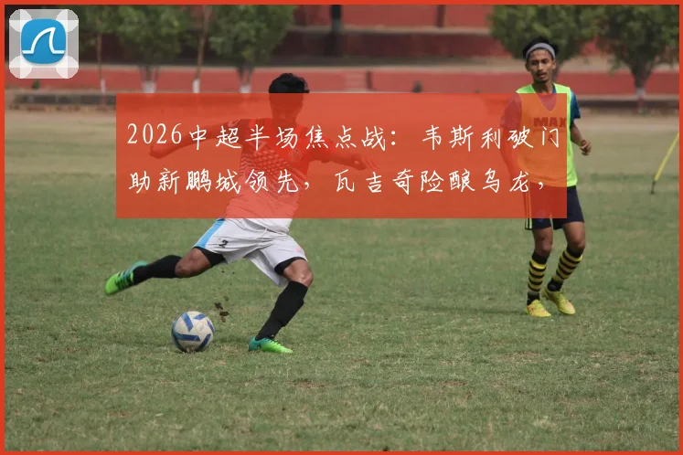 2026中超半场焦点战：韦斯利破门助新鹏城领先，瓦吉奇险酿乌龙，铁人客场0-1落后