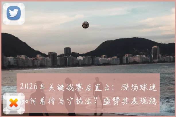 2026年关键战赛后直击：现场球迷如何看待马宁执法？盛赞其表现稳定完成工作
