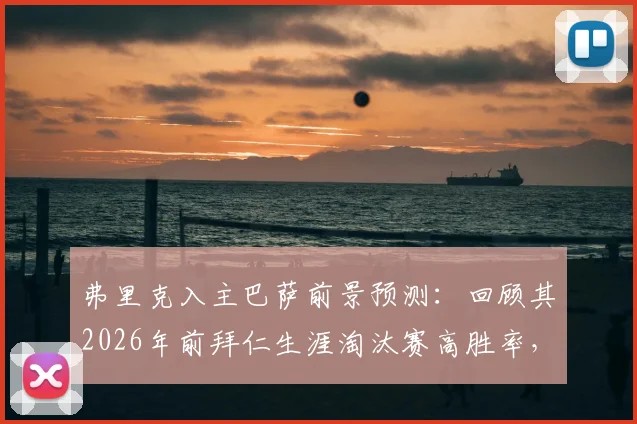 弗里克入主巴萨前景预测：回顾其2026年前拜仁生涯淘汰赛高胜率，巴萨新帅能复制神迹吗？