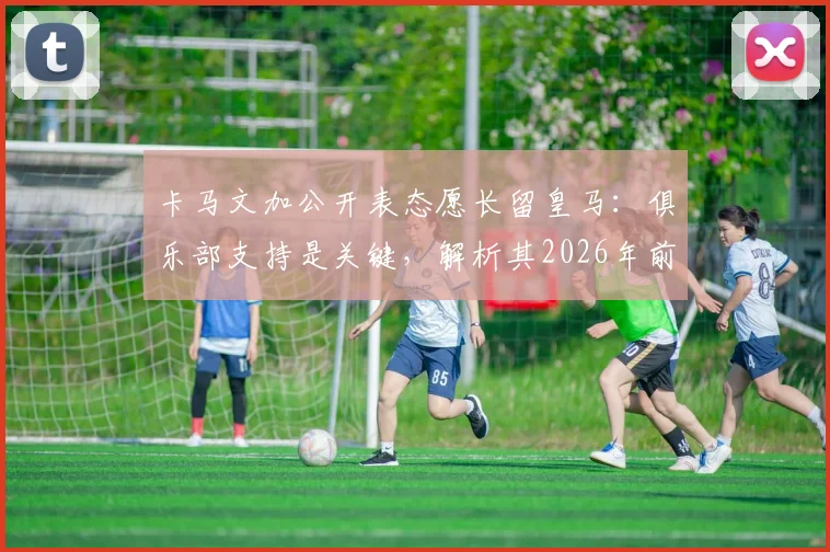 卡马文加公开表态愿长留皇马:俱乐部支持是关键,解析其2026年前队内定位与续约前景