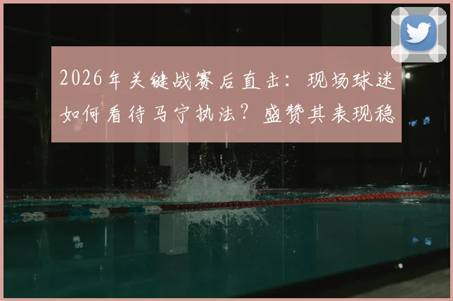 2026年关键战赛后直击:现场球迷如何看待马宁执法?盛赞其表现稳定完成工作