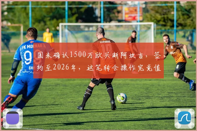 国米确认1500万欧买断阿坎吉，签约至2026年，这笔转会操作究竟值不值？深度解析