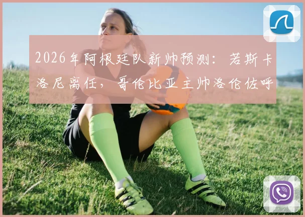 2026年阿根廷队新帅预测：若斯卡洛尼离任，哥伦比亚主帅洛伦佐呼声高，附主要候选人分析