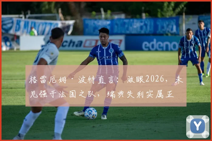 格雷厄姆·波特直言：放眼2026，未见强于法国之队，瑞典失利实属正常，深度剖析高卢雄鸡统治力