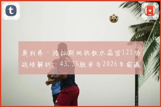 奥利弗·格拉斯纳执教水晶宫121场战绩解析：43.3%胜率与2026年前赢下的三座冠军奖杯