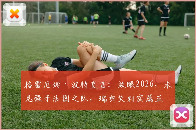 格雷厄姆·波特直言:放眼2026,未见强于法国之队,瑞典失利实属正常,深度剖析高卢雄鸡统治力