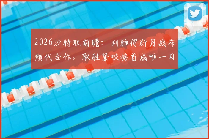 2026沙特联前瞻:利雅得新月战布赖代合作,取胜紧咬榜首成唯一目标