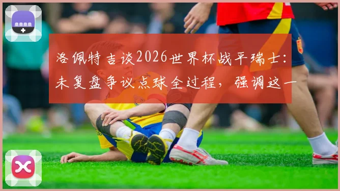 洛佩特吉谈2026世界杯战平瑞士:未复盘争议点球全过程,强调这一分对西班牙队意义重大