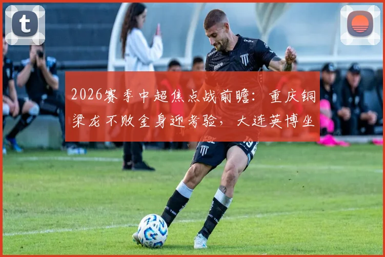 2026赛季中超焦点战前瞻:重庆铜梁龙不败金身迎考验,大连英博坐拥主场能否阻击?详细分析与历史交手解读